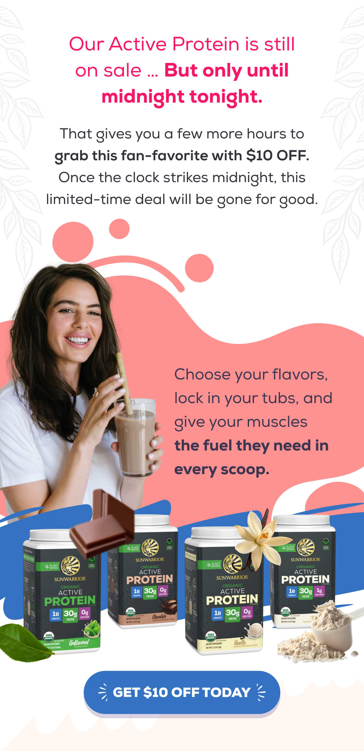 Our Active Protein is still on sale … But only until midnight tonight.  That gives you a few more hours to grab this fan-favorite with $10 OFF. Once the clock strikes midnight, this limited-time deal will be gone for good.   Choose your flavors, lock in your tubs, and give your muscles the fuel they need in every scoop.    GET $10 OFF TODAY