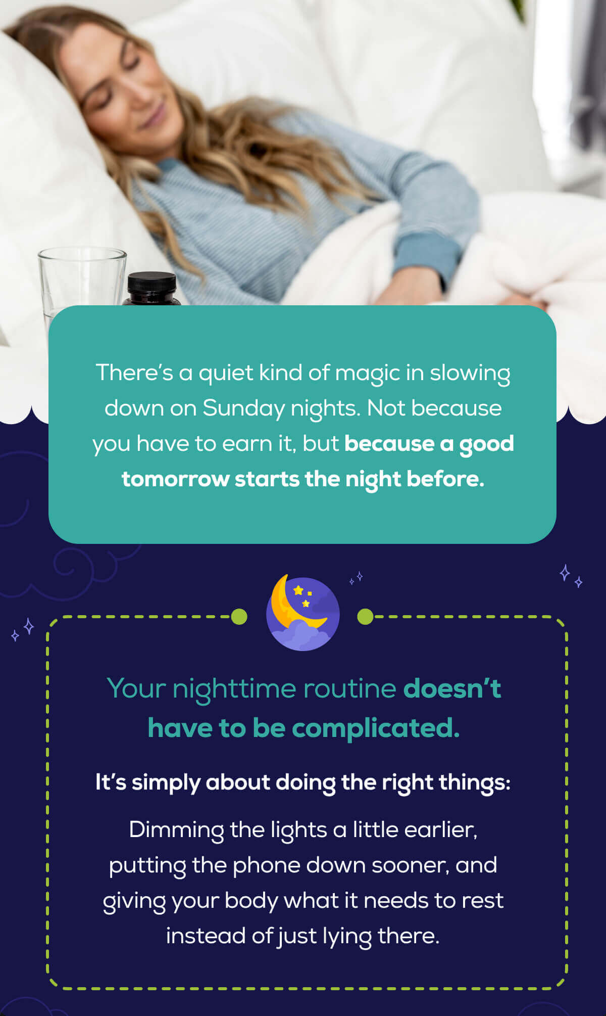 There’s a quiet kind of magic in slowing down on Sunday nights. Not because you have to earn it, but because a good tomorrow starts the night before.  Your nighttime routine doesn’t have to be complicated.   It’s simply about doing the right things: Dimming the lights a little earlier, putting the phone down sooner, and giving your body what it needs to rest instead of just lying there. 