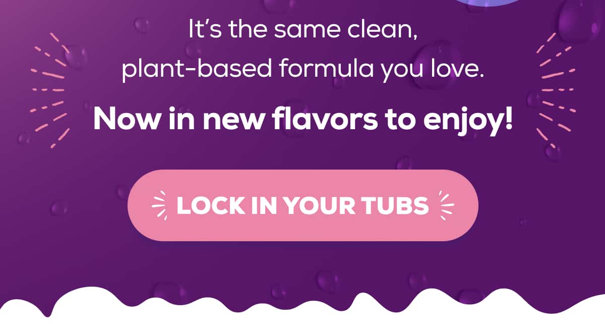It’s the same clean, plant-based formula you love. Now in new flavors to enjoy! LOCK IN YOUR TUBS 
