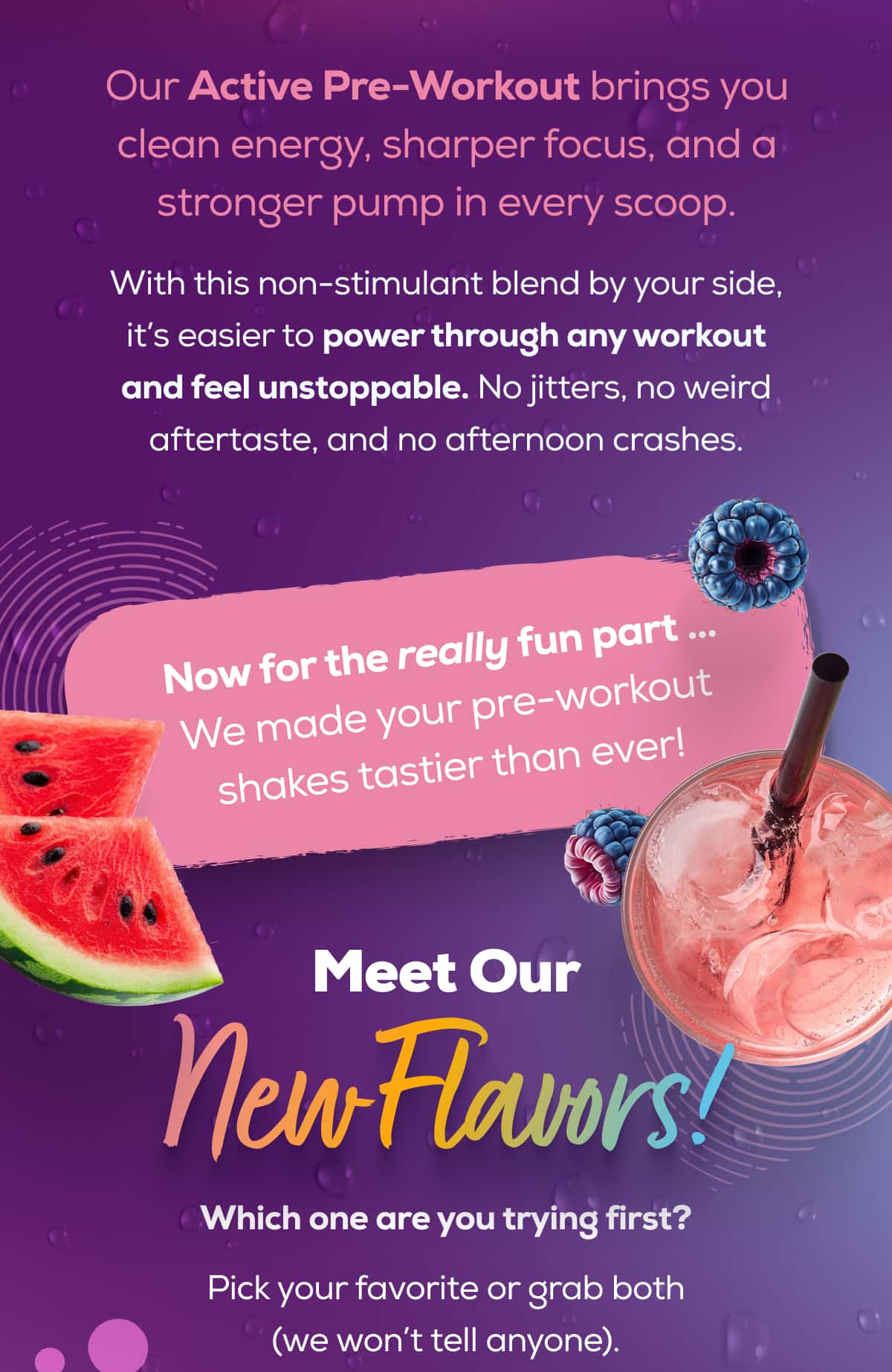 Our Active Pre-Workout brings you clean energy, sharper focus, and a stronger pump in every scoop.  With this non-stimulant blend by your side, it’s easier to power through any workout and feel unstoppable. No jitters, no weird aftertaste, and no afternoon crashes.   Now for the really fun part … We made your pre-workout shakes tastier than ever!Meet Our New Flavors! Which one are you trying first? Pick your favorite or grab both (we won’t tell anyone).
