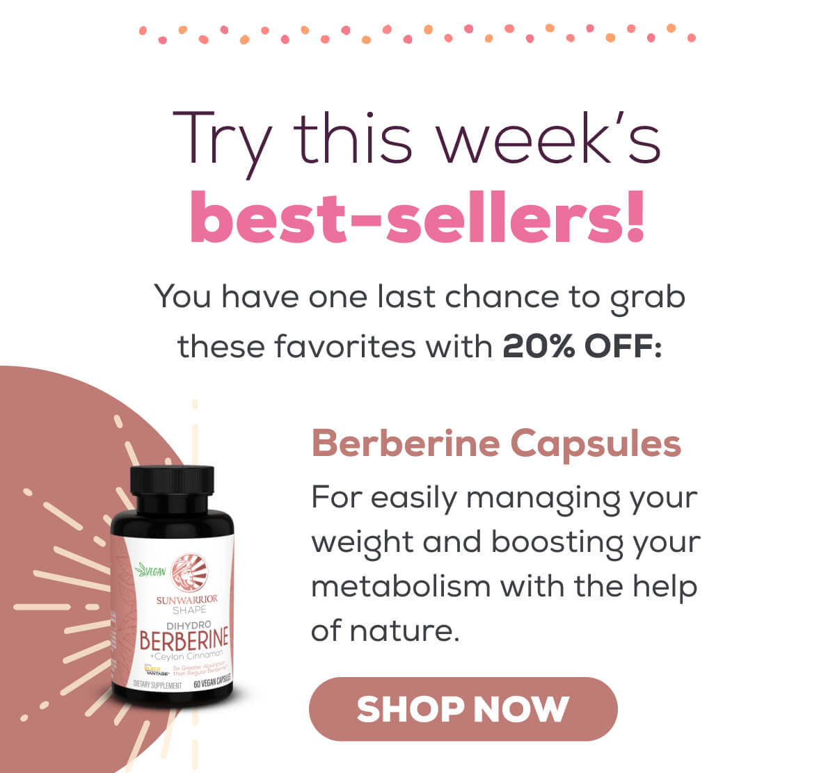 Try this week’s best-sellers! You have one last chance to grab these favorites with 20% OFF - Berberine Capsules: For easily managing your weight and boosting your metabolism with the help of nature