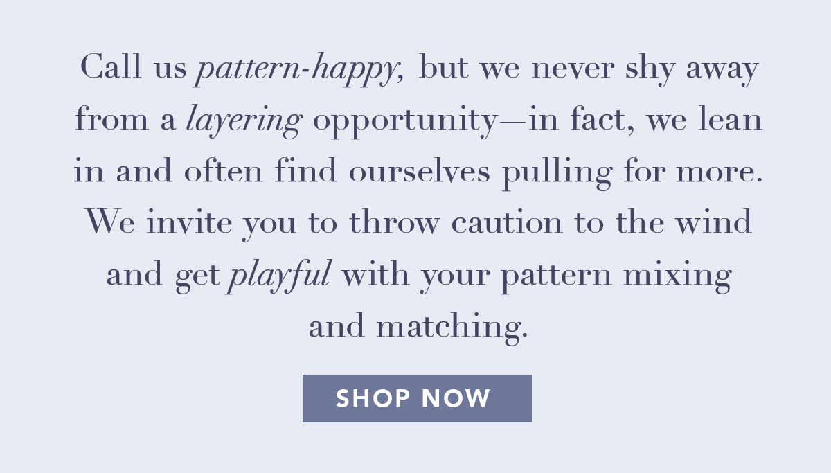 Call us pattern-happy, but we never shy away from a layering opportunity—in fact, we lean in and often find ourselves pulling for more. We invite you to throw caution to the wind and get playful with your pattern mixing and matching.