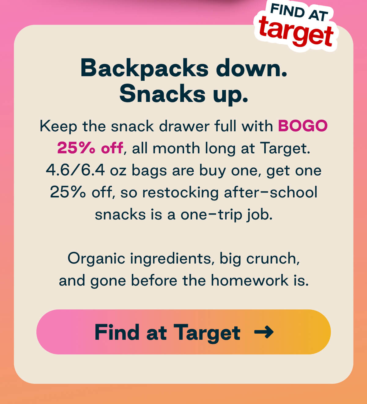Backpacks Down. Snacks Up. Keep the snack drawer full with BOGO 25% off, all month long at Target. 4.6/6.4 oz bags are buy one, get one 25% off, so restocking after-school snacks is a one-trip job. Button: Find at Target