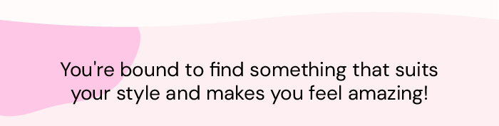 You're bound to find something that suits your style and makes you feel amazing!