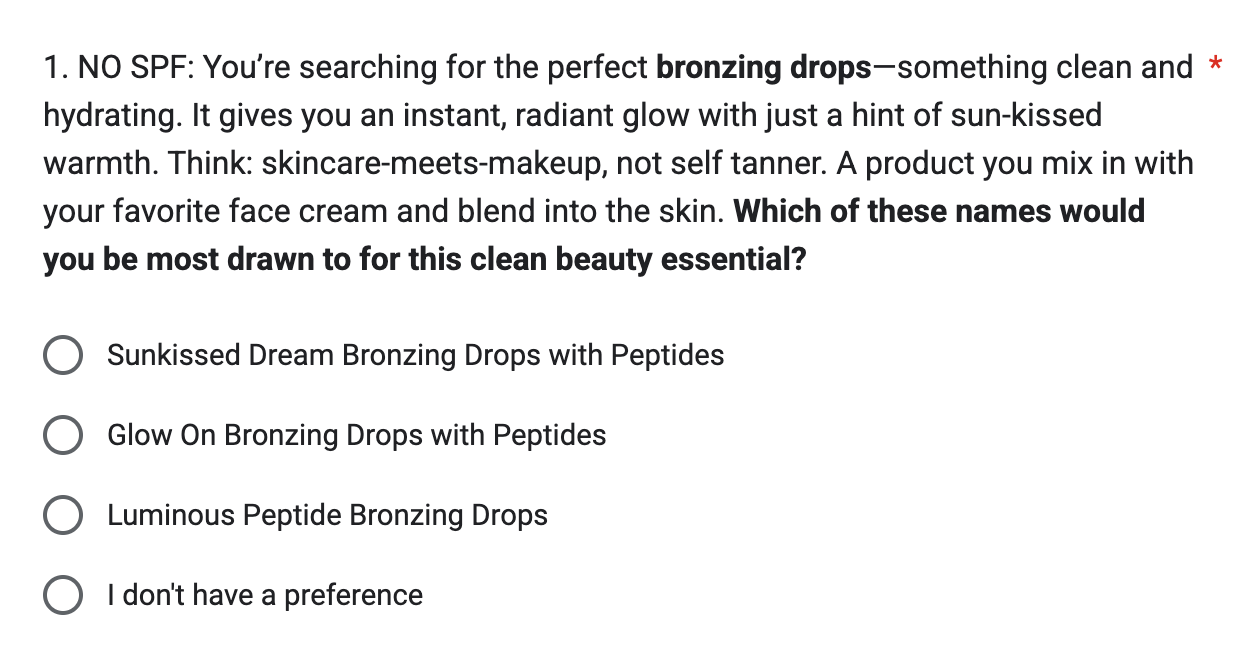 NO SPF: You're searching for the perfect bronzing drops—something clean and hydrating. It gives you an instant, radiant glow with just a hint of sun-kissed warmth. Think: skincare-meets-makeup, not self tanner. A product you mix in with your favorite face cream and blend into the skin. Which of these names would you be most drawn to for this clean beauty essential?  * Sunkissed Dream Bronzing Drops with Peptides Glow On Bronzing Drops with Peptides Luminous Peptide Bronzing Drops I don't have a preference