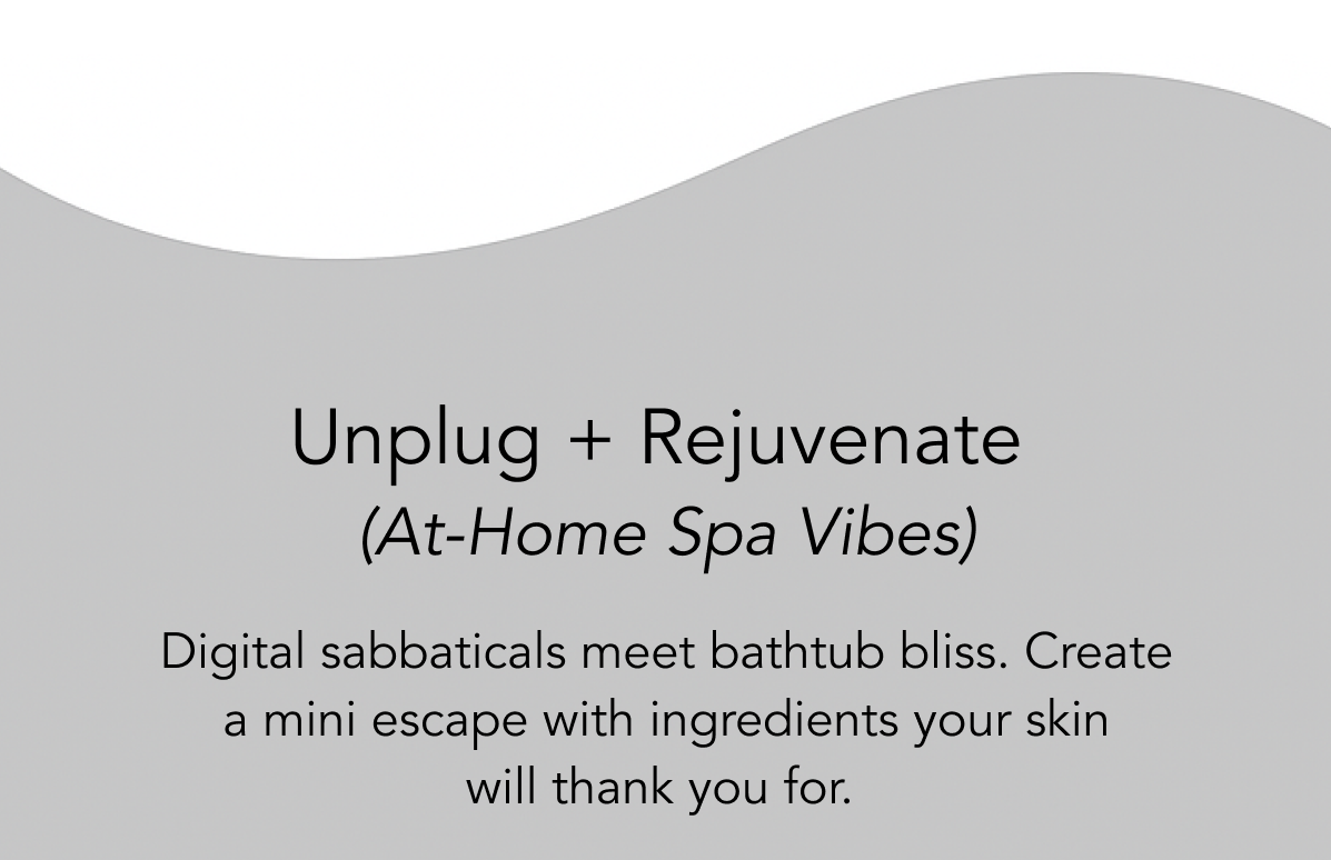 Unplug + Rejuvenate  (At-Home Spa Vibes)  Digital sabbaticals meet bathtub bliss. Create     a mini escape with ingredients your skin               will thank you for. 