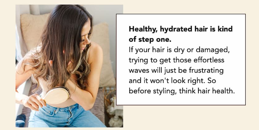 1 Healthy, hydrated hair is kind of step one. If your hair is dry or damaged, trying to get those effortless waves will just be frustrating and it won't look right. So before styling, think hair health.