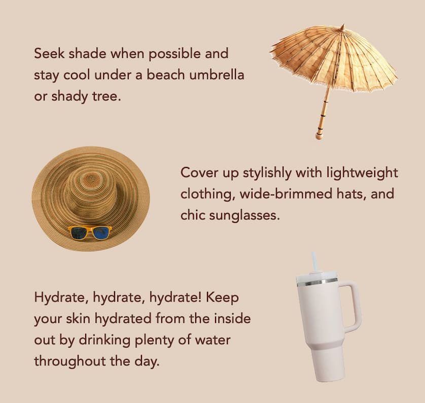 Seek shade when possible and stay cool under a beach umbrella or shady tree. Cover up stylishly with lightweight clothing, wide-brimmed hats, and chic sunglasses. Hydrate, hydrate, hydrate! Keep your skin hydrated from the inside out by drinking plenty of water throughout the day.