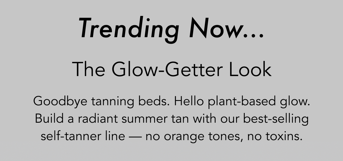 Trending Now...  The Glow-Getter Look  Goodbye tanning beds. Hello plant-based glow. Build a radiant summer tan with our best-selling self-tanner line — no orange tones, no toxins.