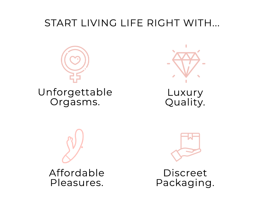 START LIVING LIFE RIGHT WITH... Unforgettable Luxury Orgasms. Quality. Affordable Discreet Pleasures. Packaging. 