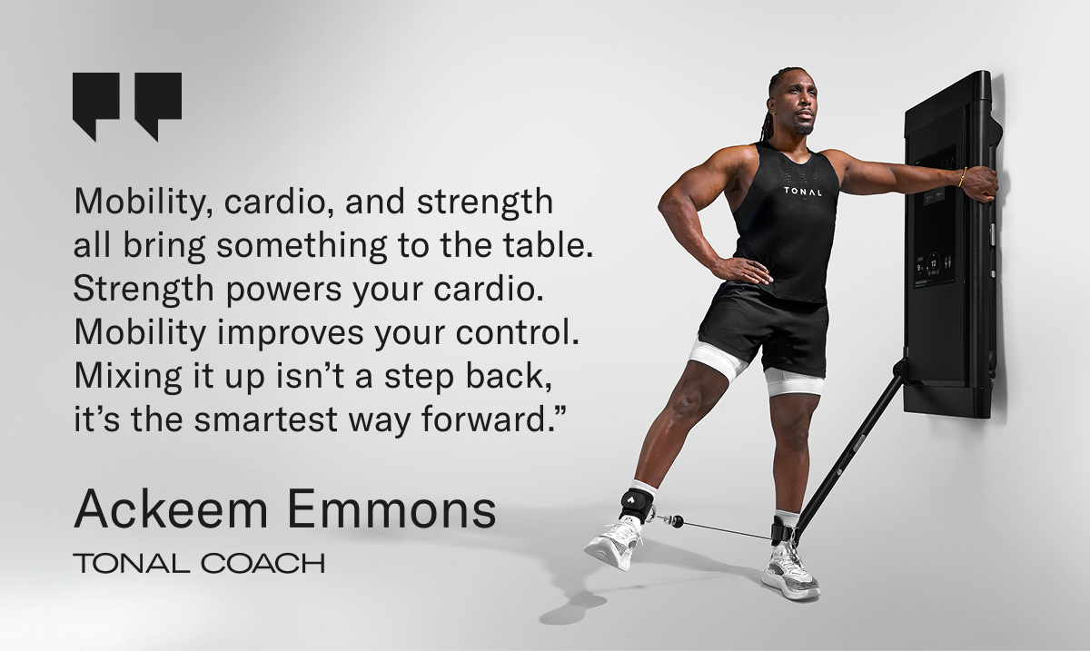 "Mobility, cardio, and strength all bring something to the table. Strength powers your cardio. Mobility improves your control. Mixing it up isn’t a step back, it’s the smartest way forward.” Ackeem Emmons | Tonal Coach