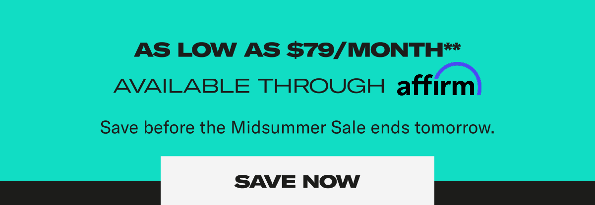 As low as $79/month**. Available through affirm. Save before the Midsummer sale ends tomorrow. Save Now