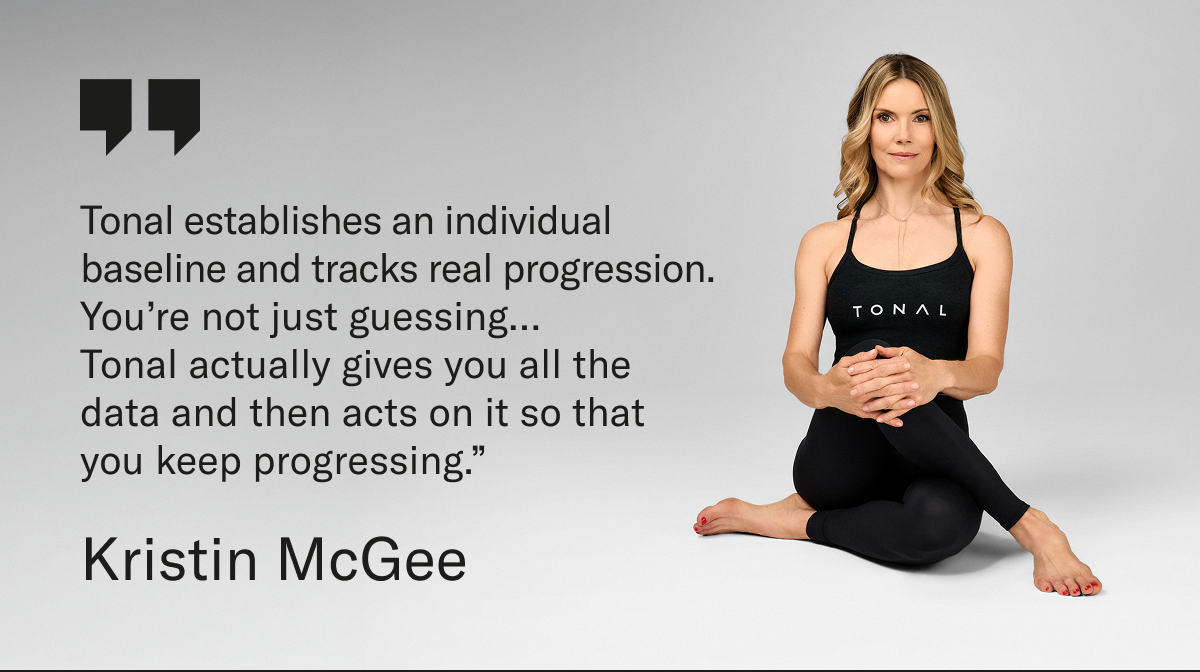 “Tonal establishes an individual baseline and tracks real progression.  You’re not just guessing…  Tonal actually gives you all the data and then acts on it so that you keep progressing.” Kristin McGee