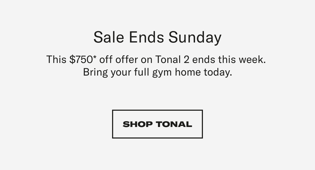 Sale Ends Sunday This $750* offer on Tonal 2 ends this week.  Bring your full gym home today. CTA: SHOP TONAL
