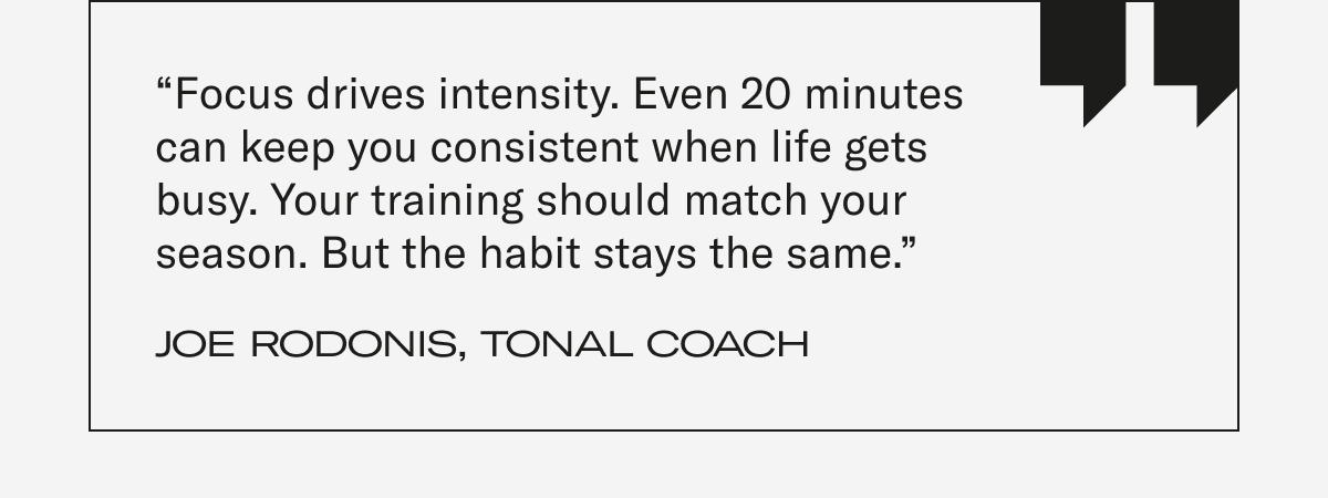 “Focus drives intensity. Even 20 minutes can keep you consistent when life gets busy. Your training should match your season. But the habit stays the same.” - Joe Rodonis, Tonal Coach