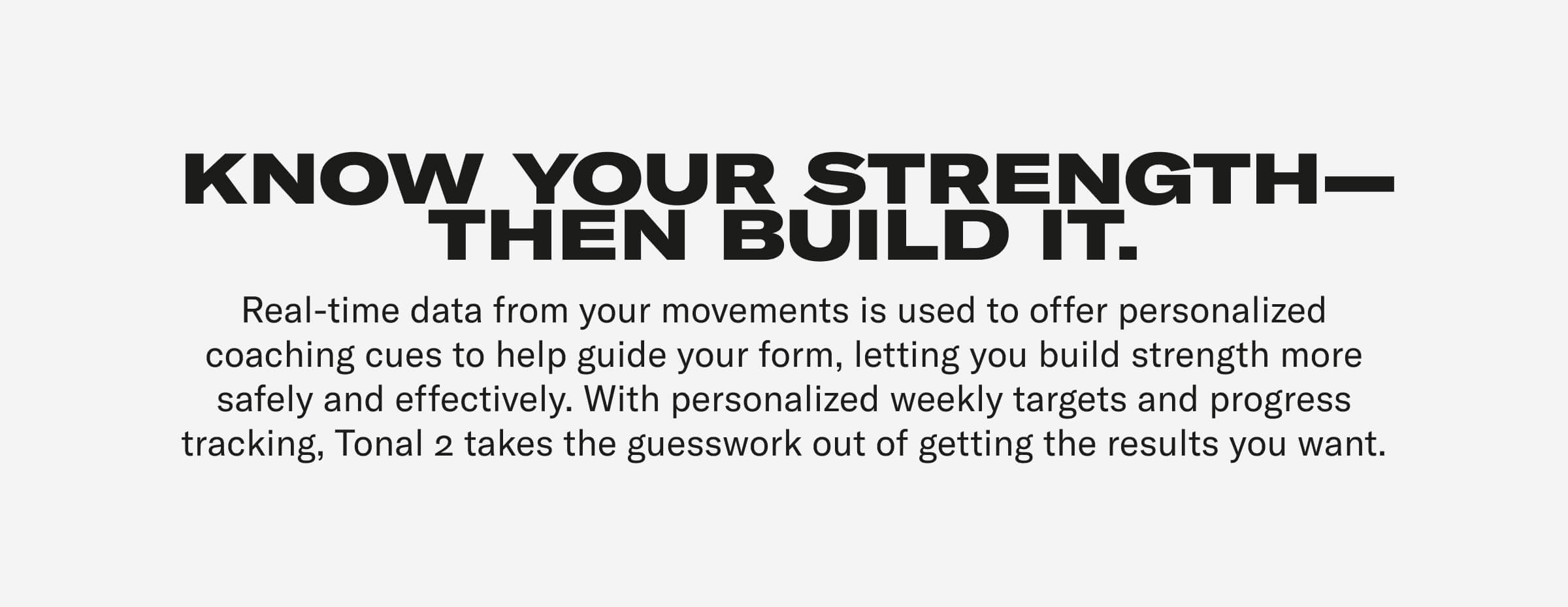 KNOW YOUR STRENGTH—THEN BUILD IT. Real-time data from your movements is used to offer personalized coaching cues to help guide your form, letting you build strength more safely and effectively. With personalized weekly targets and progress tracking, Tonal 2 takes the guesswork out of getting the results you want.