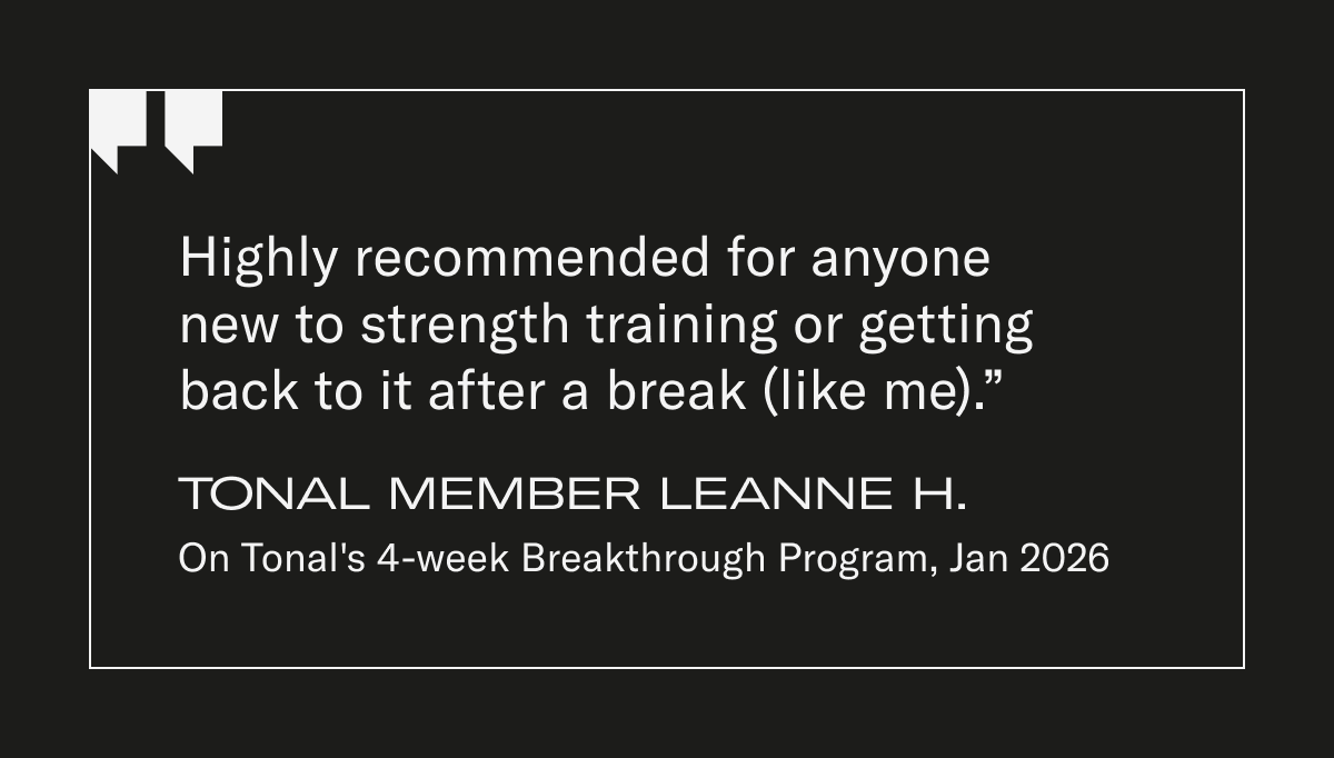 "Highly recommended for anyone new  to strength training or getting back  to it after a break (like me).” Tonal Member