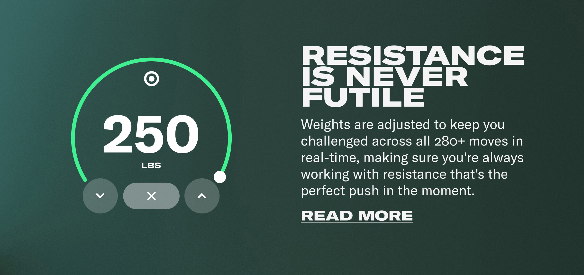 RESISTANCE IS NEVER FUTILE. Weights are adjusted to keep you challenged across all 280+ moves in real-time, making sure you're always working with resistance that's the perfect push in the moment. CTA: READ MORE
