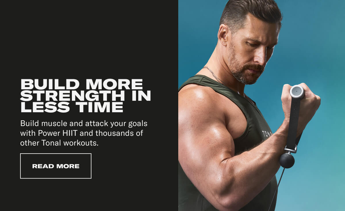 BUILD MORE STRENGTH IN LESS TIME. Build muscle and attack your goals with Power HIIT and thousands of other Tonal workouts. CTA READ MORE