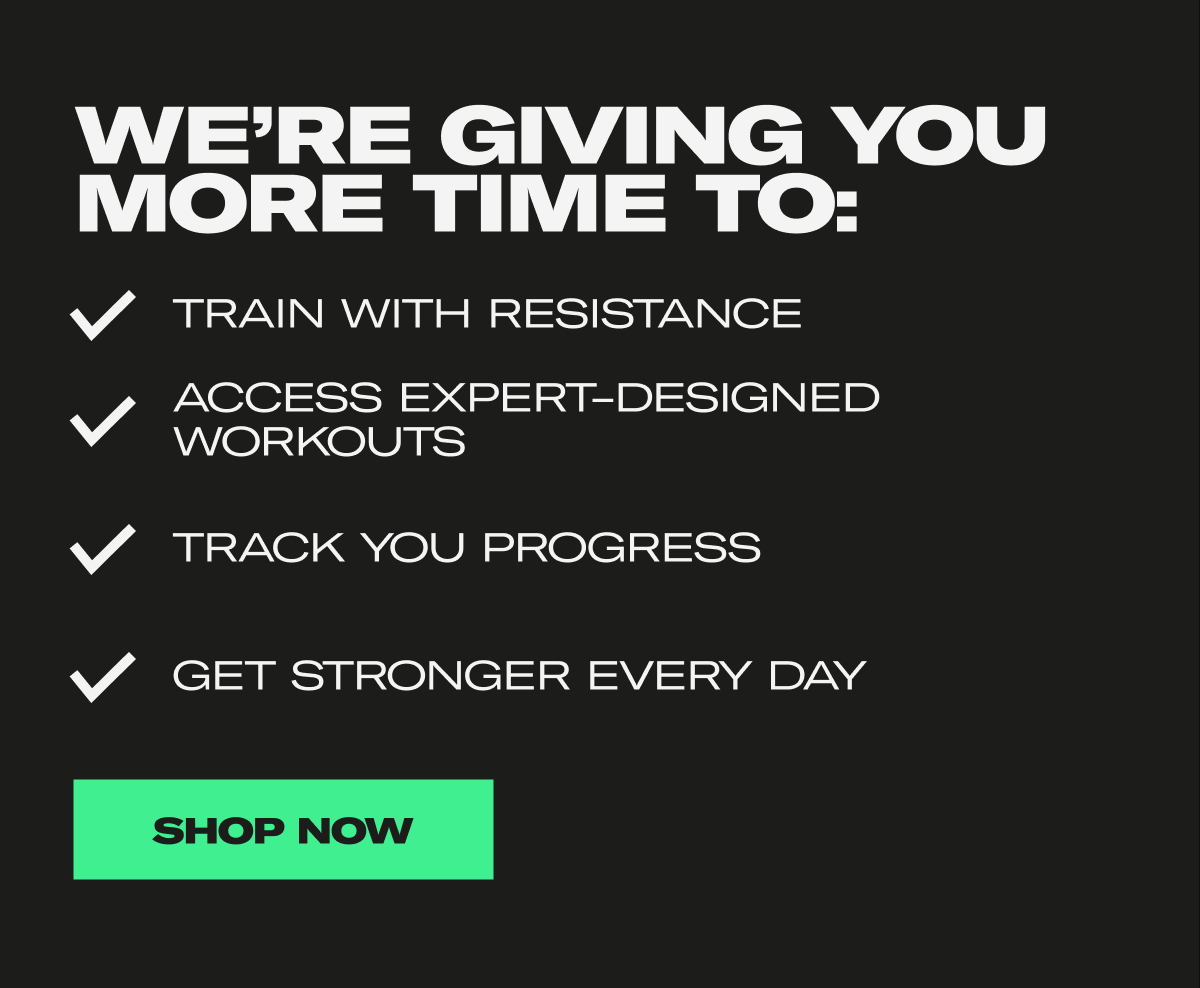 We're Giving You More Time To: Train with resistance, Access expert-designed workouts, Track you progress, Get stronger every day. Shop Now