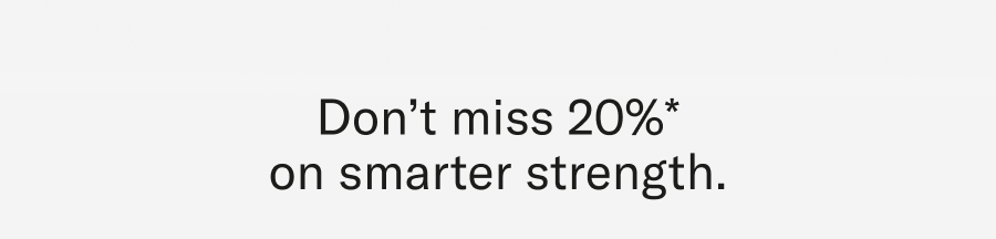Don't miss 20%* on smarter strenght