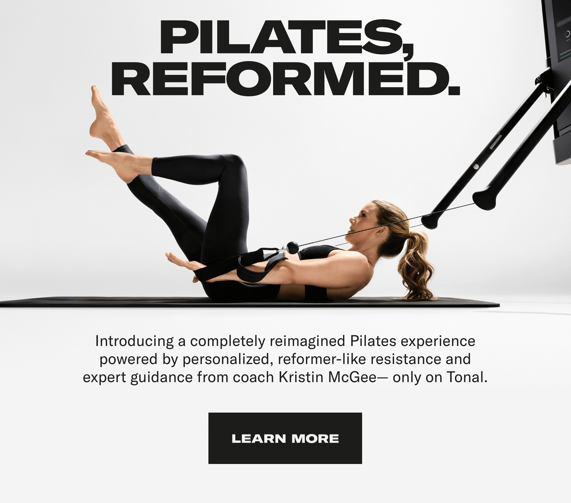 Pilates Reformed. Introducing a completely reimagined Pilates experience powered by personalized, reformer-like resistance and expert guidance from coach Kristin McGee - Only on Tonal. Learn More Pilates Reformed. Introducing a completely reimagined Pilates experience powered by personalized, reformer-like resistance and expert guidance from coach Kristin McGee - Only on Tonal. Learn More