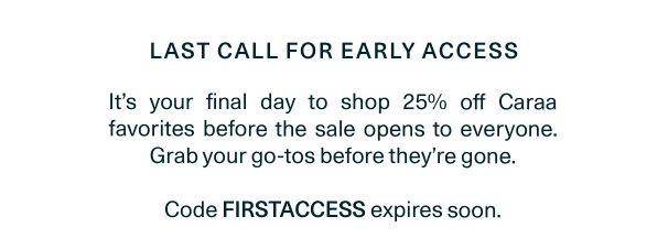 It’s your final day to shop 25% off Caraa favorites before the sale opens to everyone. Grab your go-tos before they’re gone.   Code FIRSTACCESS expires soon.