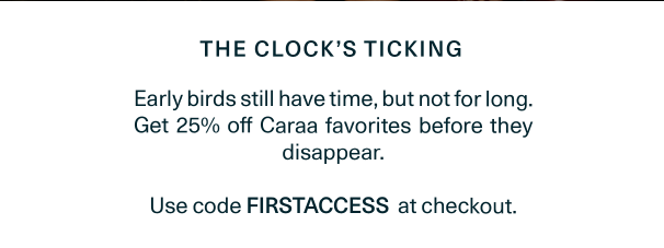 Early birds still have time, but not for long. Get 25% off Caraa favorites before they disappear. Use code FIRSTACCESS at checkout.