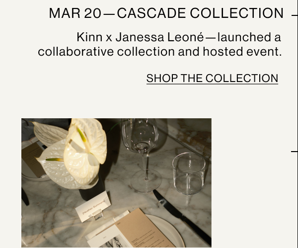 MAR 20—CASCADE COLLECTION Kinn x Janessa Leoné—launched a collaborative collection and hosted event. SHOP THE COLLECTION