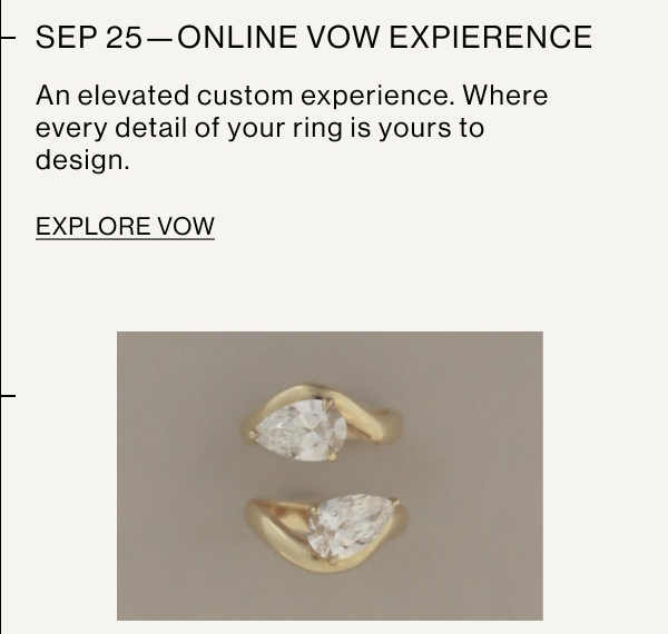 SEP 25—ONLINE VOW EXPERIENCE An elevated custom experience. Where every detail of your ring is yours to design. EXPLORE VOW