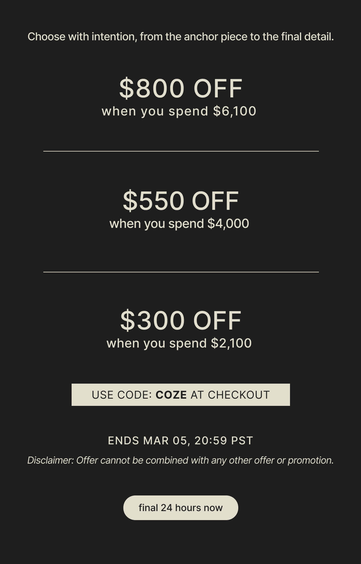 Choose with intention, from the anchor piece to the final detail. - $800 OFF when you spend $6,100 - $550 OFF when you spend $4,000 - $300 OFF when you spend $2,100 - USE CODE: COZE AT CHECKOUT - ENDS MAR 05, 20:59 PST - Disclaimer: Offer cannot be combined with any other offer or promotion. - final 24 hours now