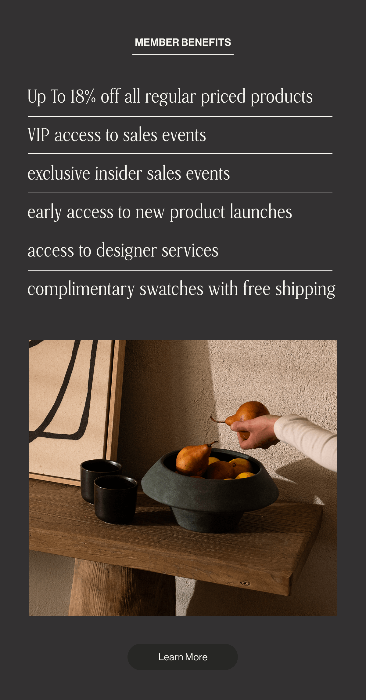 Member Benefits: Up to 18% off regular priced products - VIP access to sale events - Exclusive insider sales events - Early access to new product launches - Access to designer services - Complimentary swatches with free shipping - Learn More