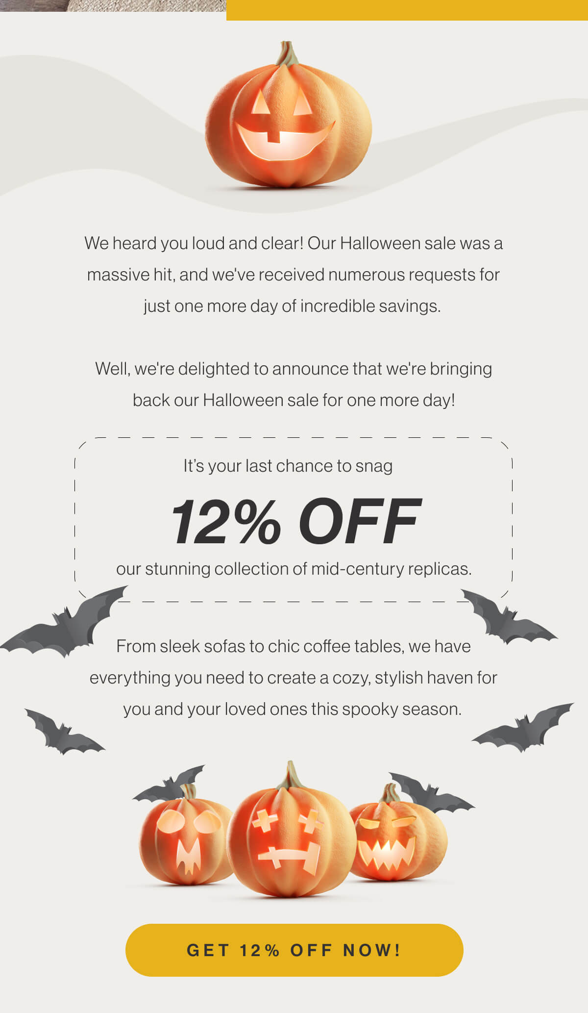 We heard you loud and clear! Our Halloween sale was a massive hit, and we've received numerous requests for just one more day of incredible savings. Well, we're delighted to announce that we're bringing back our Halloween sale for one more day! It’s your last chance to snag 12% off our stunning collection of mid-century replicas. From sleek sofas to chic coffee tables, we have everything you need to create a cozy, stylish haven for you and your loved ones this spooky season. - Get 12% Off Now!