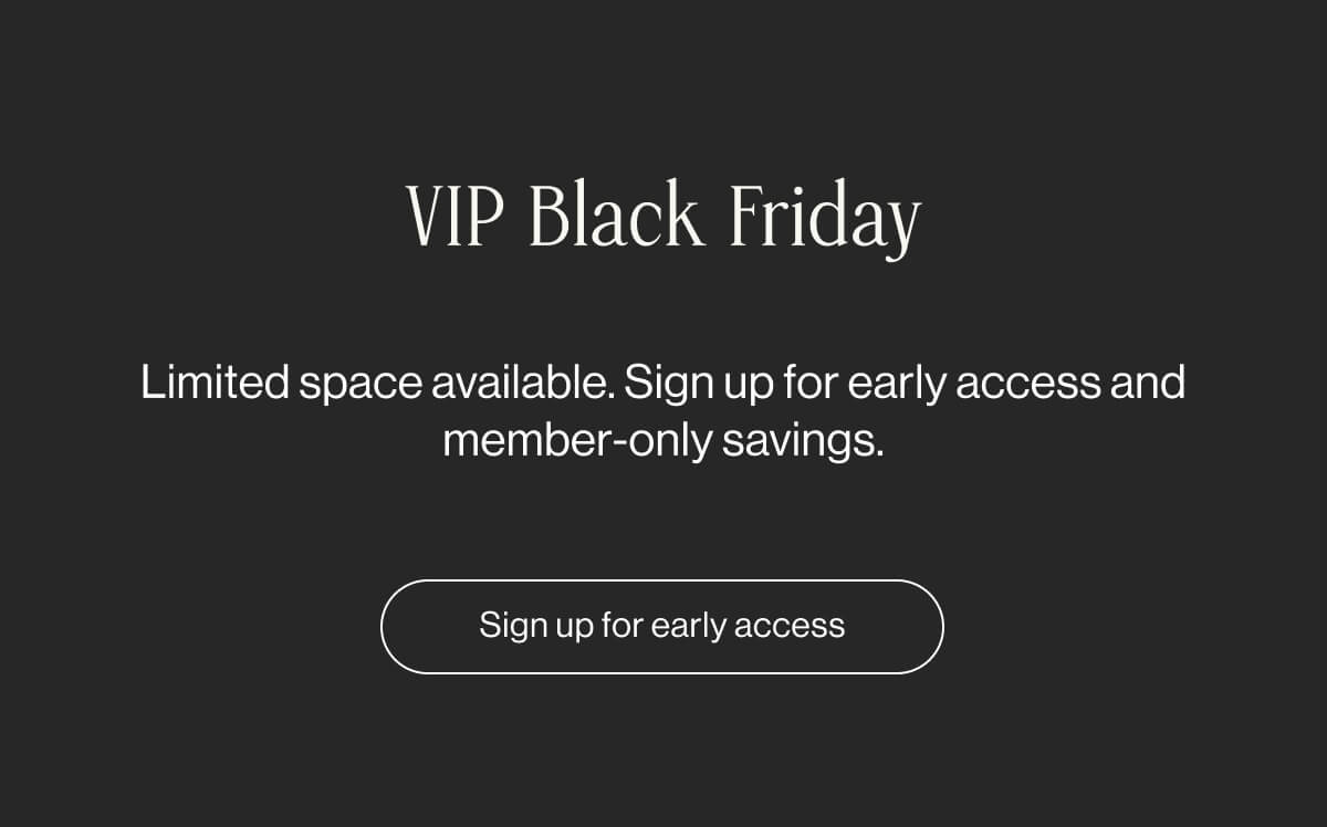 VIP Black Friday -Limited space available. Sign up for early access and member-only savings. Sign up for early access