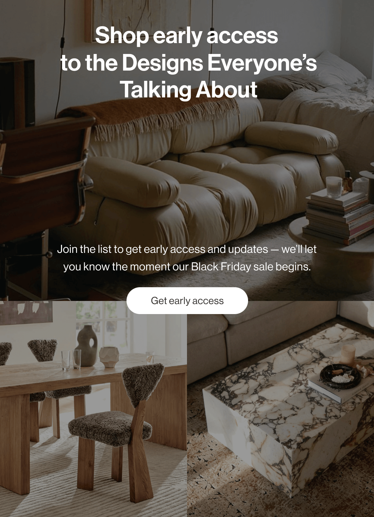 Shop early access  to the Designs Everyone's Talking About - Join the list to get early access and updates — we'll let you know the moment our Black Friday sale begins. - Get early access