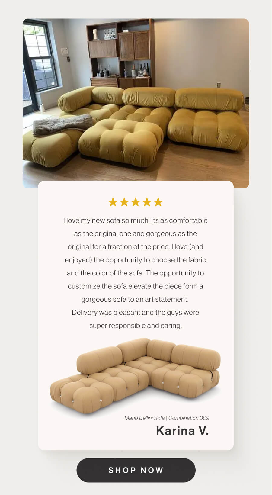 I love my new sofa so much. Its as comfortable as the original one and gorgeous as the original for a fraction of the price. I love (and enjoyed) the opportunity to choose the fabric and the color of the sofa. The opportunity to customize the sofa elevate the piece form a gorgeous sofa to an art statement. Delivery was pleasant and the guys were super responsible and caring. - Mario Bellini Sofa - Combination 009 - Karina V. - Shop Now