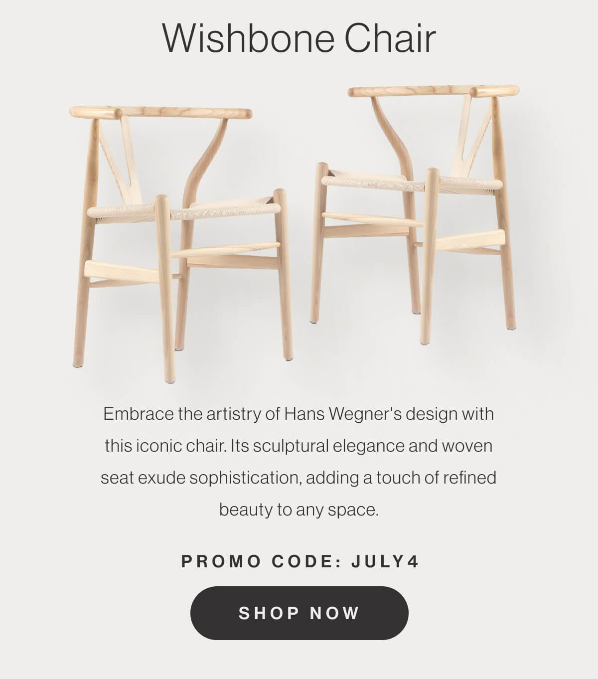 Wishbone Chair - Embrace the artistry of Hans Wegner's design with this iconic chair. Its sculptural elegance and woven seat exude sophistication, adding a touch of refined beauty to any space. - Promo Code: JULY4 - Shop Now