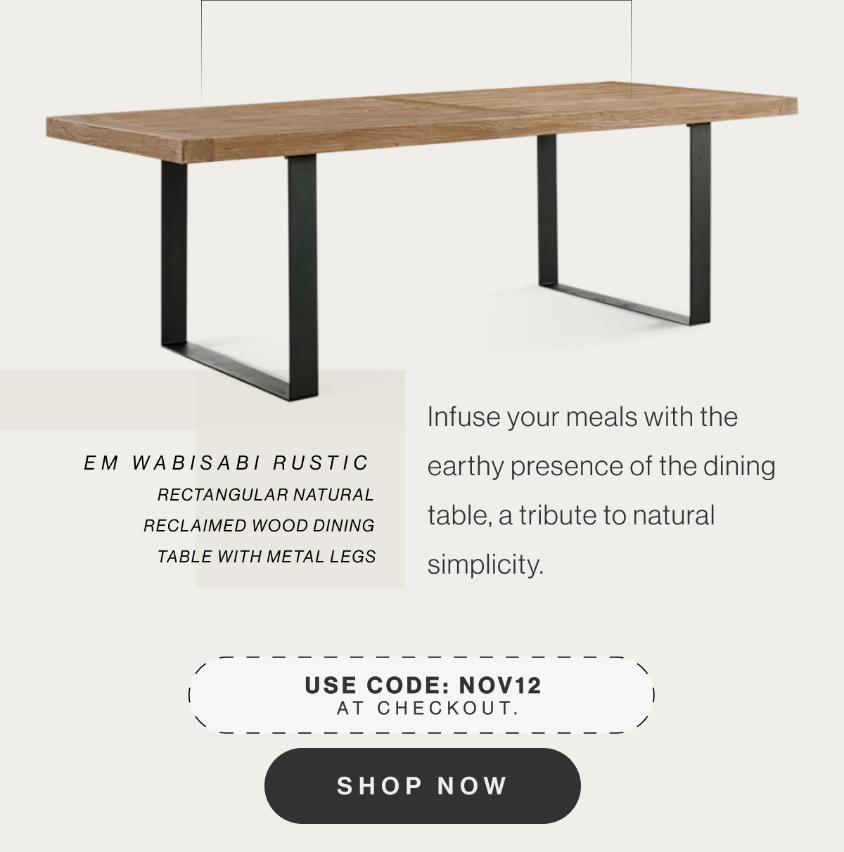 EM Wabisabi Rustic Rectangular Natural Reclaimed Wood Dining Table with Metal Legs - Infuse your meals with the earthy presence of the dining table, a tribute to natural simplicity. - Use code: NOV12 at checkout. - Shop Now