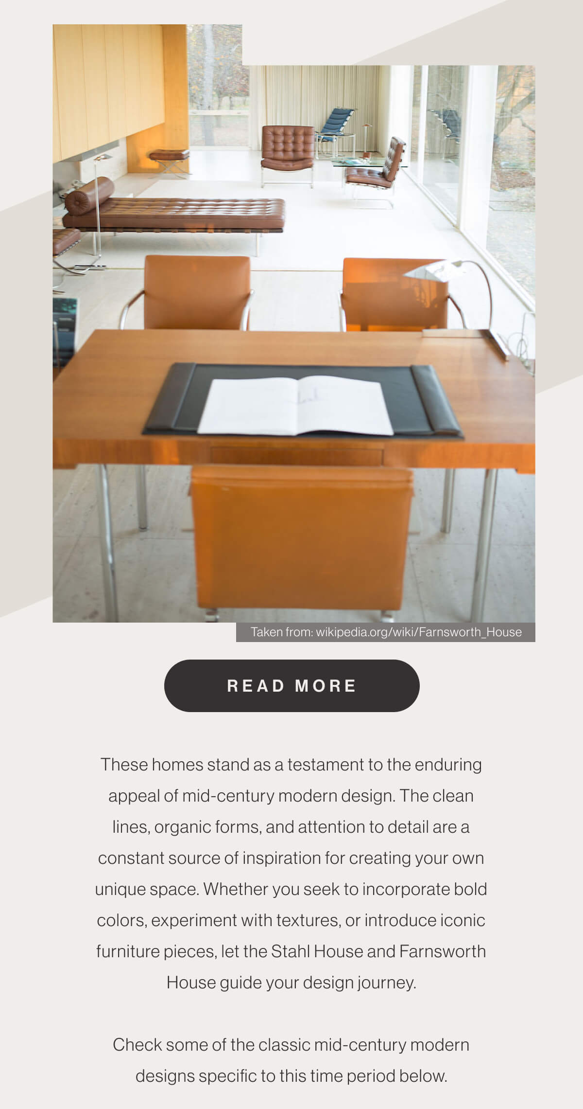 Taken from: wikipedia.org/wiki/Farnsworth_House - Read More - These homes stand as a testament to the enduring appeal of mid-century modern design. The clean lines, organic forms, and attention to detail are a constant source of inspiration for creating your own unique space. Whether you seek to incorporate bold colors, experiment with textures, or introduce iconic furniture pieces, let the Stahl House and Farnsworth House guide your design journey. Check some of the classic mid-century modern designs specific to this time period below.