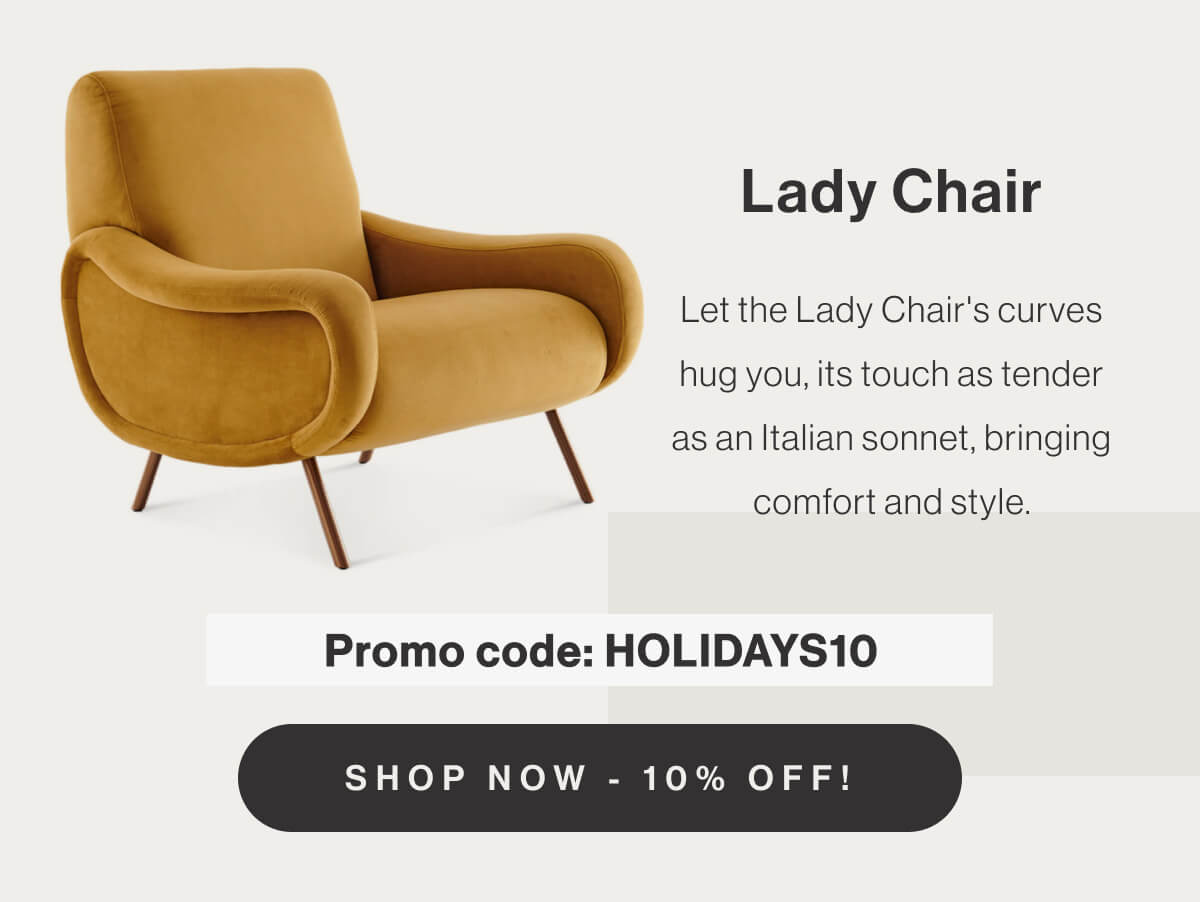 Lady Chair - Let the Lady Chair's curves hug you, its touch as tender as an Italian sonnet, bringing comfort and style. - Promo code: HOLIDAYS10 - Shop Now - 10% Off!