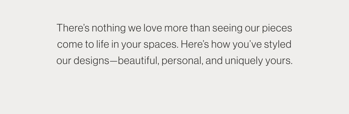 There's nothing we love more than seeing our pieces come to life in your spaces. Here's how you've styled our designs—beautiful, personal, and uniquely yours.