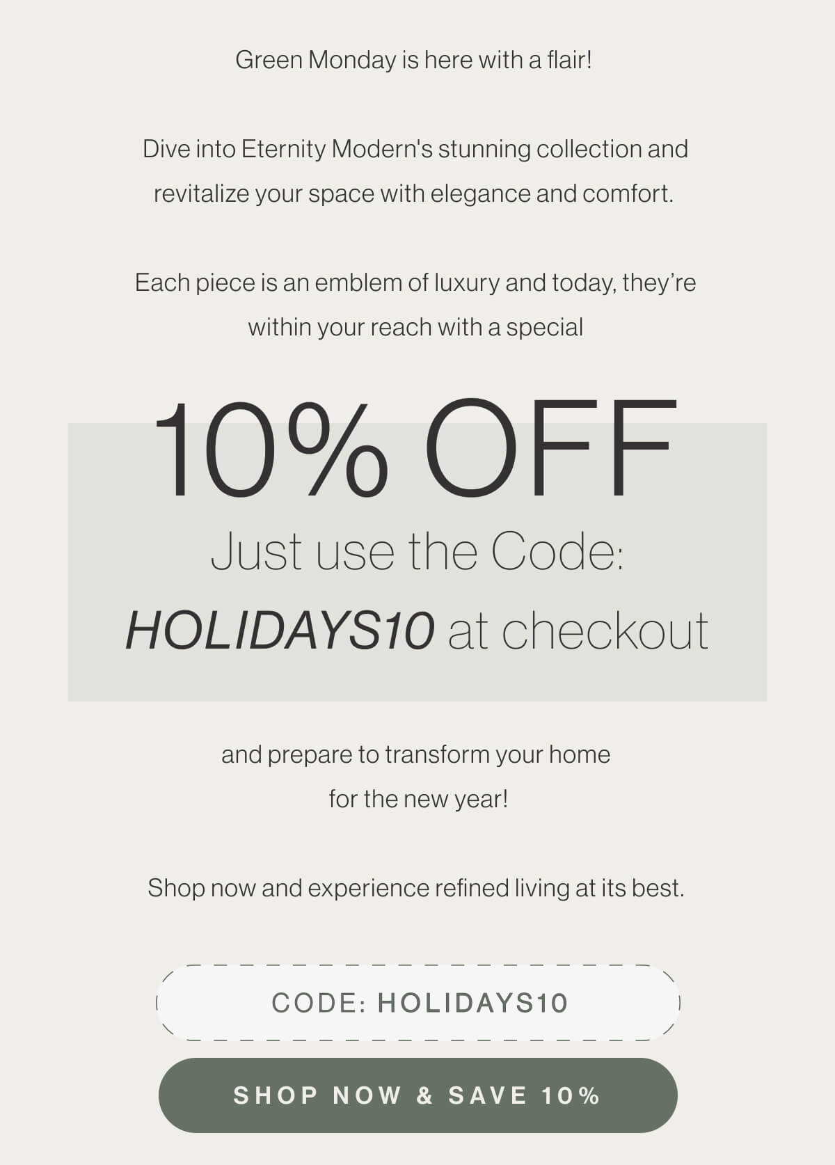 Green Monday is here with a flair! Dive into Eternity Modern's stunning collection and revitalize your space with elegance and comfort. Each piece is an emblem of luxury and today, they’re within your reach with a special 10% off. Just use the Code: HOLIDAYS10 at checkout and prepare to transform your home for the new year! Shop now and experience refined living at its best. - Code: HOLIDAYS10 - Shop Now & Save 10%