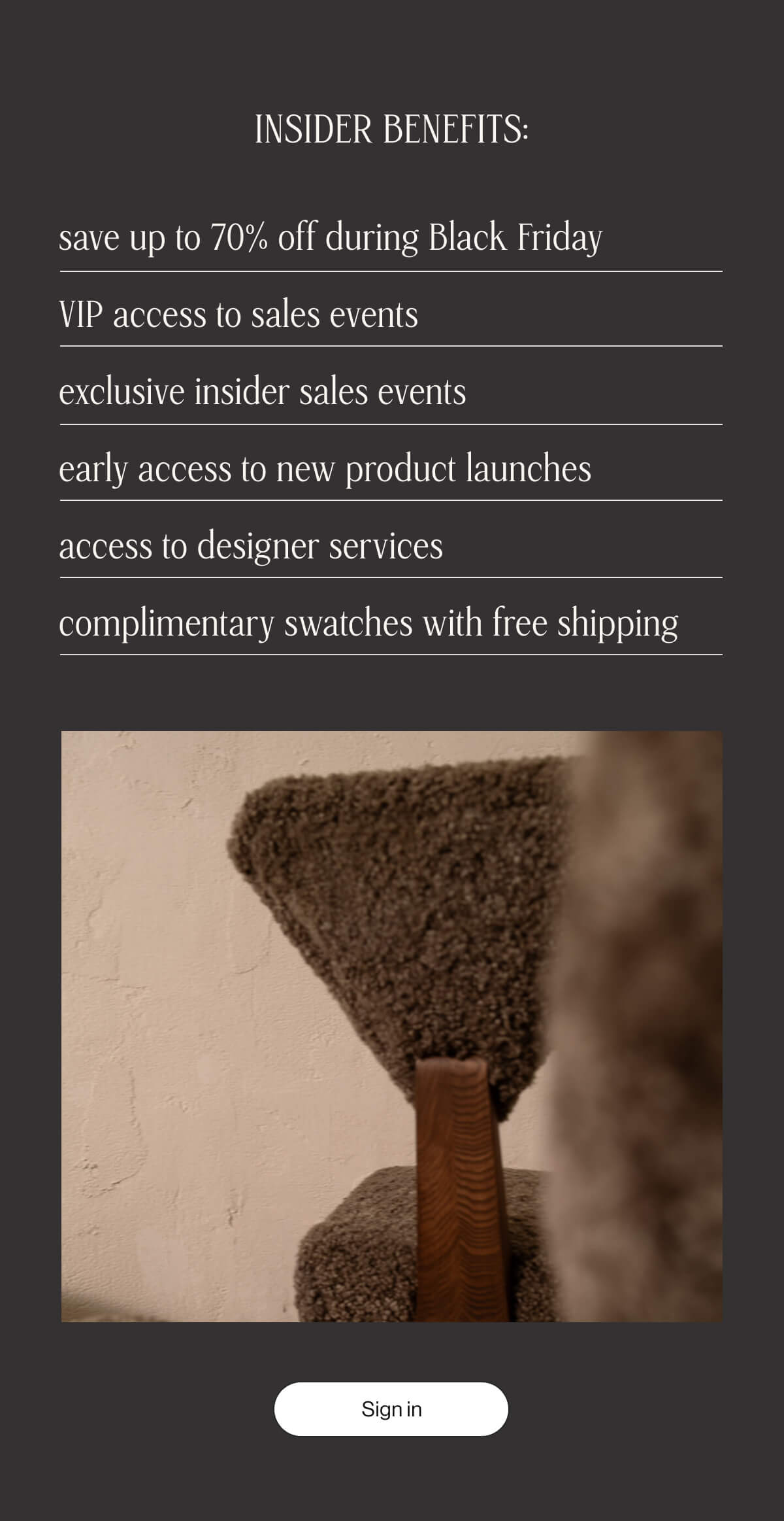 INSIDER BENEFITS: - save up to 70% off during Black Friday - VIP access to sales events - exclusive insider sales events - early access to new product launches - access to designer services - complimentary swatches with free shipping - Sign in