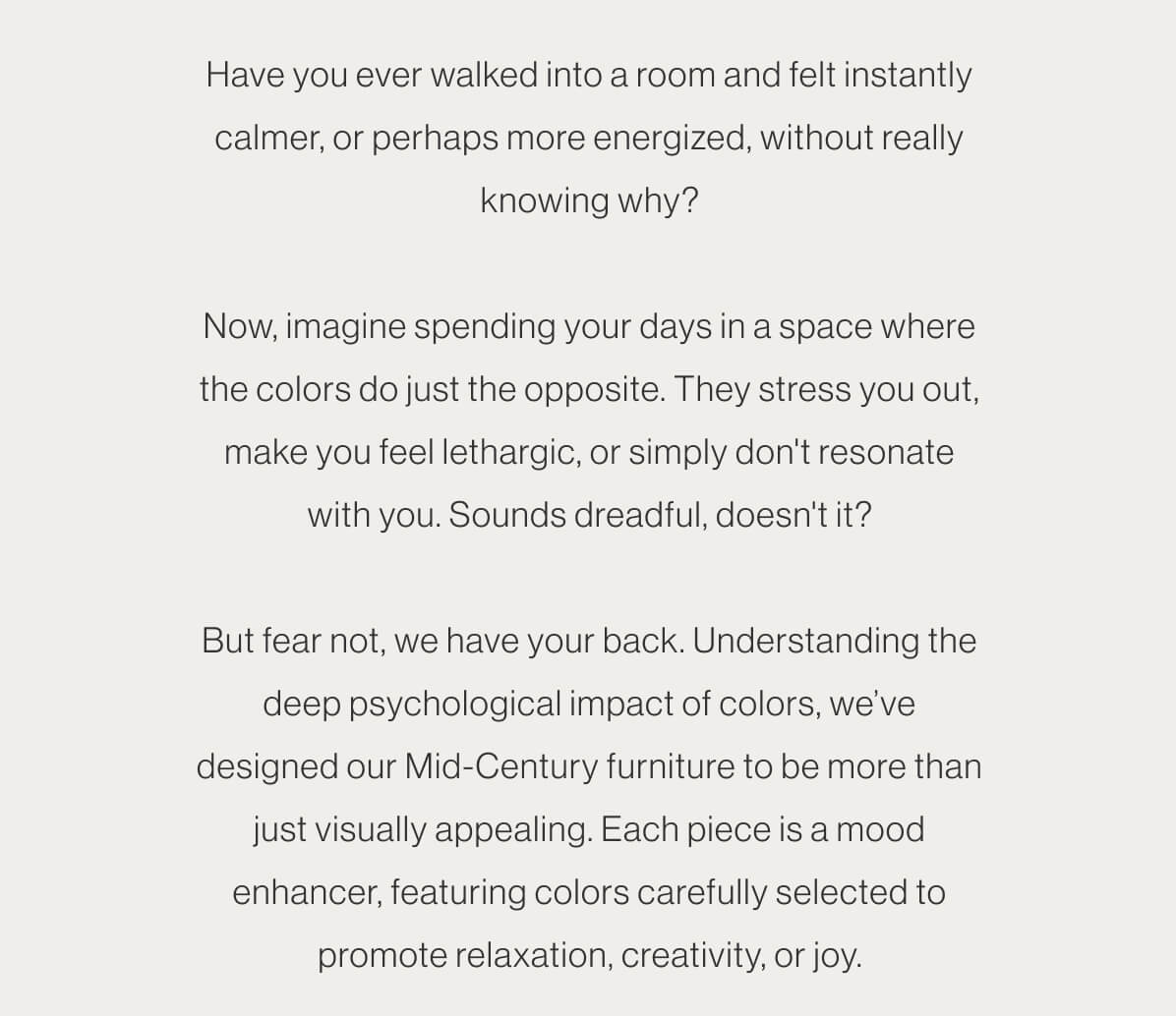 Have you ever walked into a room and felt instantly calmer, or perhaps more energized, without really knowing why? Now, imagine spending your days in a space where the colors do just the opposite. They stress you out, make you feel lethargic, or simply don't resonate with you. Sounds dreadful, doesn't it? But fear not, we have your back. Understanding the deep psychological impact of colors, we’ve designed our Mid-Century furniture to be more than just visually appealing. Each piece is a mood enhancer, featuring colors carefully selected to promote relaxation, creativity, or joy.
