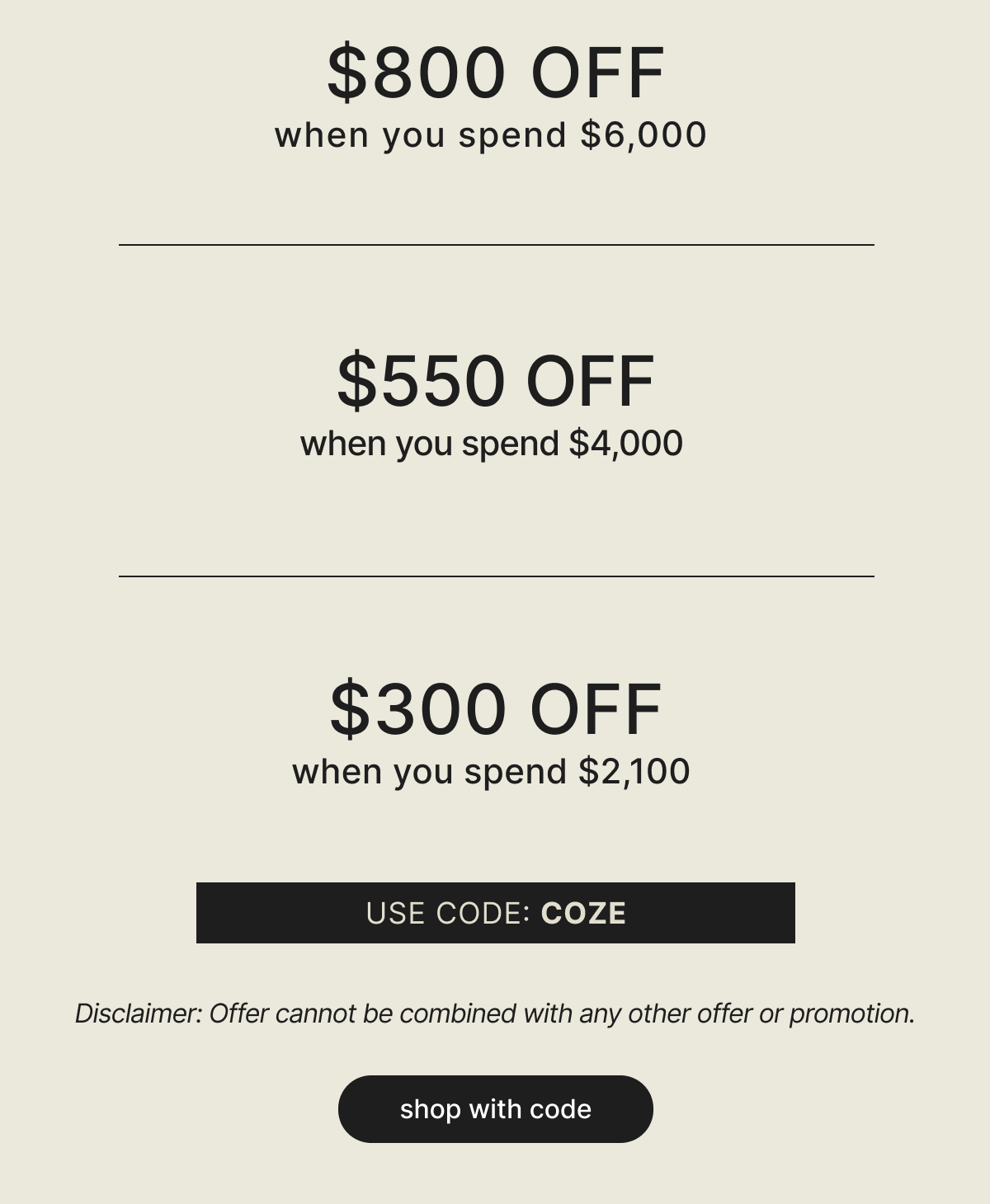 $800 OFF when you spend $6,000 - $550 OFF when you spend $4,000 - $300 OFF when you spend $2,100 - USE CODE: COZE - Disclaimer: Offer cannot be combined with any other offer or promotion. - shop with code