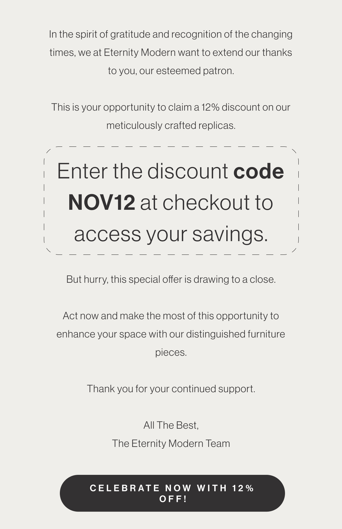 In the spirit of gratitude and recognition of the changing times, we at Eternity Modern want to extend our thanks to you, our esteemed patron. This is your opportunity to claim a 12% discount on our meticulously crafted replicas. Enter the discount code NOV12 at checkout to access your savings. But hurry, this special offer is drawing to a close. Act now and make the most of this opportunity to enhance your space with our distinguished furniture pieces. Thank you for your continued support. All The Best, The Eternity Modern Team - Celebrate Now With 12% Off!