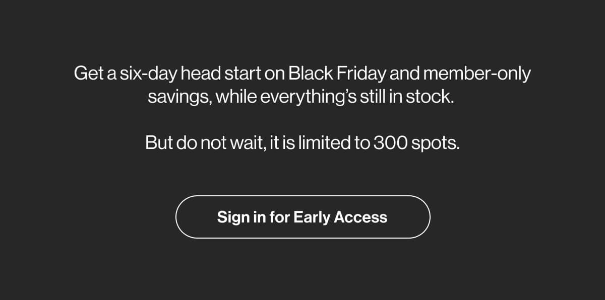 Get a six-day head start on Black Friday and member-only savings, while everything's still in stock. - But do not wait, it is limited to 300 spots. - Sign in for Early Access