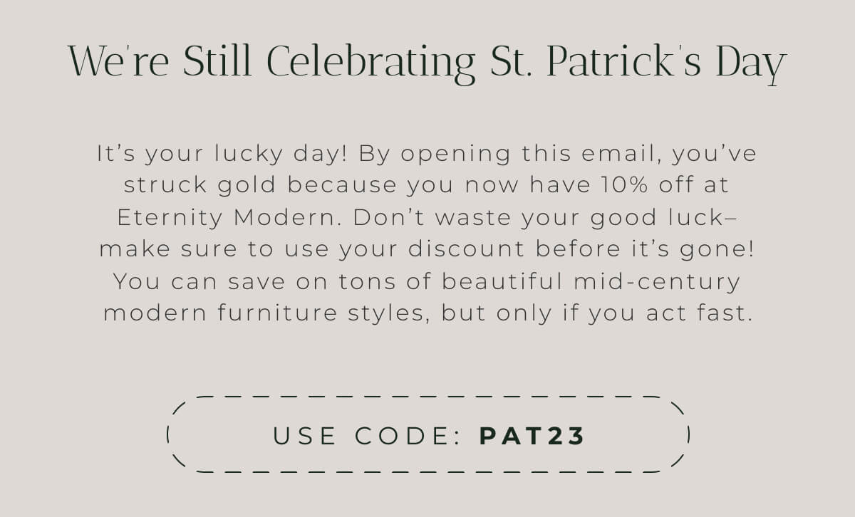 We’re Still Celebrating St. Patrick’s Day It’s your lucky day! By opening this email, you’ve struck gold because you now have 10% off at Eternity Modern. Don’t waste your good luck– make sure to use your discount before it’s gone! You can save on tons of beautiful mid-century modern furniture styles, but only if you act fast.