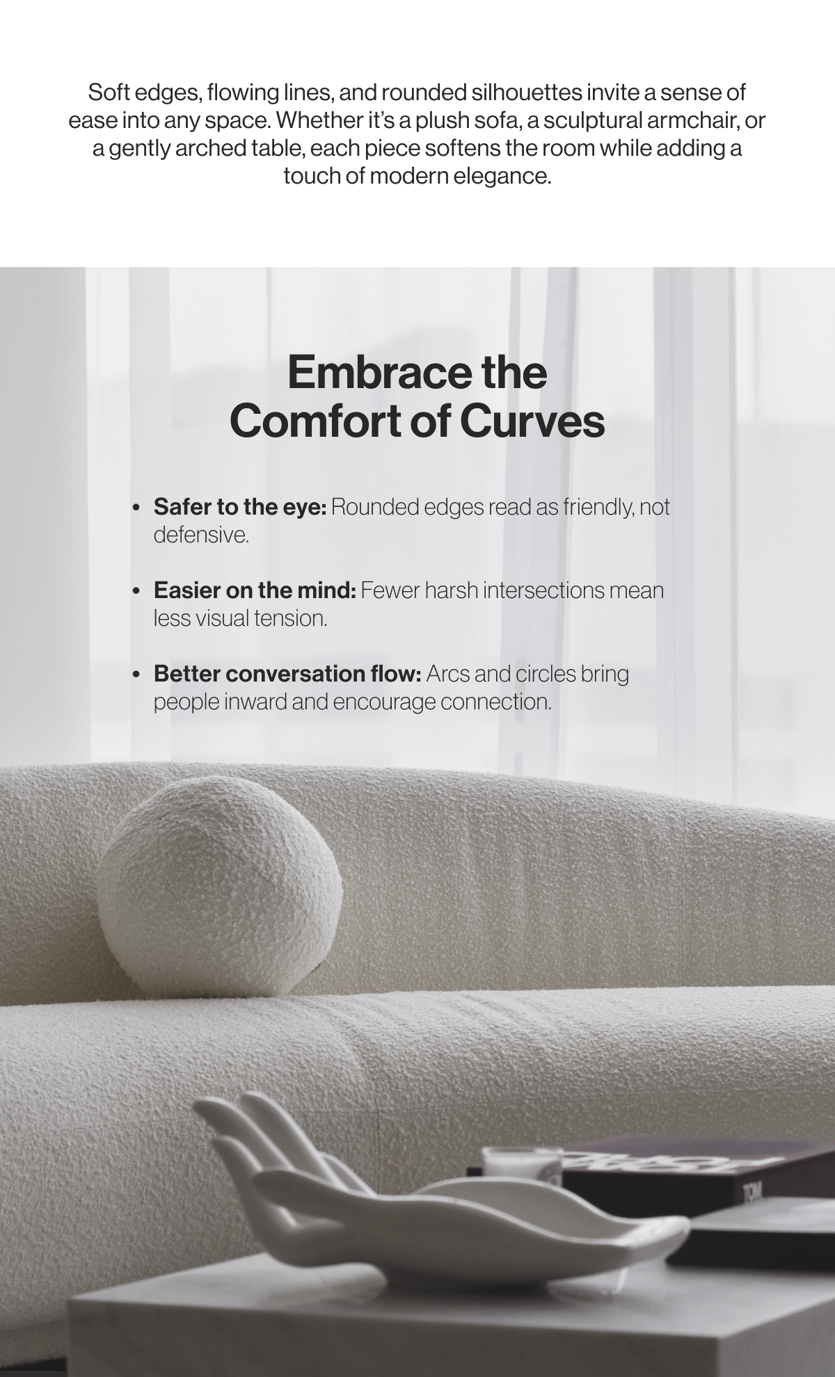 Soft edges, flowing lines, and rounded silhouettes invite a sense of ease into any space. Whether it's a plush sofa, a sculptural armchair, or a gently arched table, each piece softens the room while adding a touch of modern elegance. - Embrace the Comfort of Curves - Safer to the eyes: Rounded edges read as friendly, not defensive. - Easier on the mind: Fewer harsh intersections mean less visual tension. - Better conversation flow: Arcs and circles bring people inward and encourage connection. 