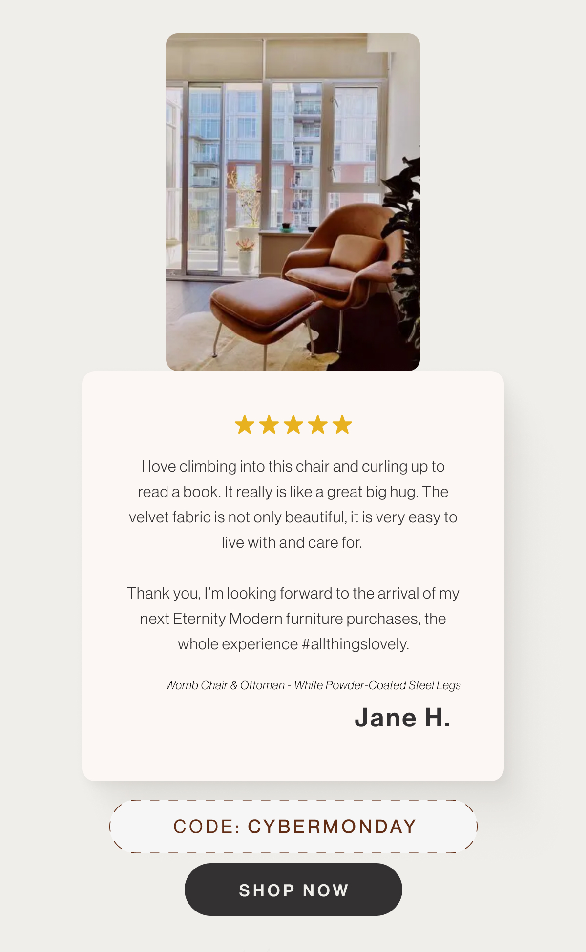 I love climbing into this chair and curling up to read a book. It really is like a great big hug. The velvet fabric is not only beautiful, it is very easy to live with and care for. Thank you, I’m looking forward to the arrival of my next Eternity Modern furniture purchases, the whole experience #allthingslovely. - Womb Chair & Ottoman - White Powder-Coated Steel Legs - Jane H. - Code: CYBERMONDAY - Shop Now